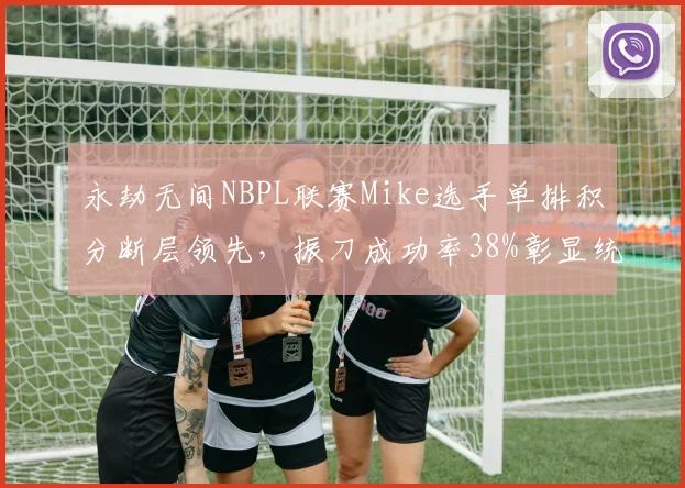 永劫无间NBPL联赛Mike选手单排积分断层领先，振刀成功率38%彰显统治力