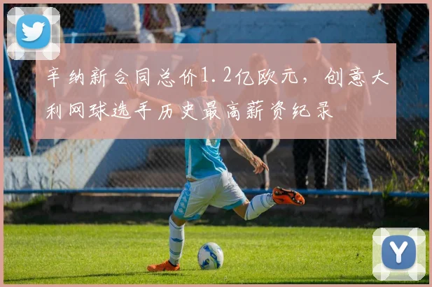 辛纳新合同总价1.2亿欧元，创意大利网球选手历史最高薪资纪录