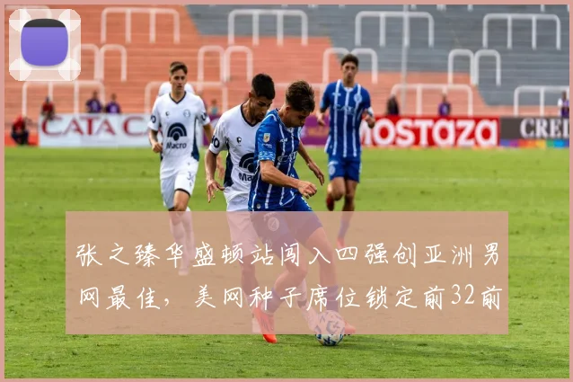 张之臻华盛顿站闯入四强创亚洲男网最佳，美网种子席位锁定前32前景几何？